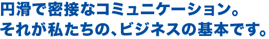 円滑で密接なコミュニケーション。
それが私たちの、ビジネスの基本です。